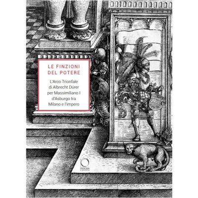 Le finzioni del potere. L'Arco Trionfale di Albrecht Dürer per Massimiliano I d'Asburgo tra Milano e l'impero. Catalogo della mostra