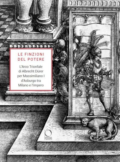 Le finzioni del potere. L'Arco Trionfale di Albrecht Dürer per Massimiliano I d'Asburgo tra Milano e l'impero. Catalogo della mostra